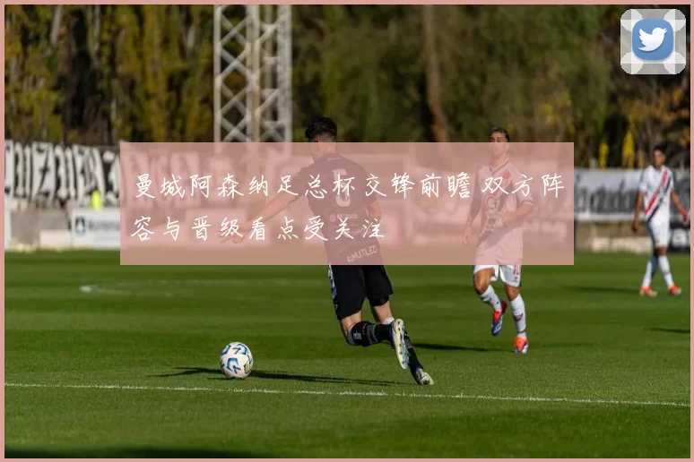 曼城阿森纳足总杯交锋前瞻 双方阵容与晋级看点受关注