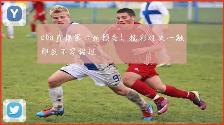cba直播第六轮预告！精彩对决一触即发不容错过