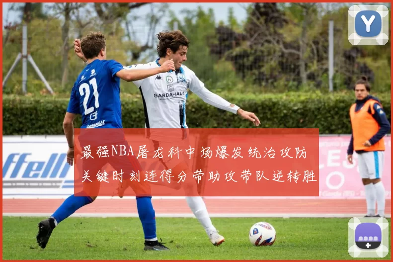 最强NBA屠龙科中场爆发统治攻防 关键时刻连得分带助攻带队逆转胜出