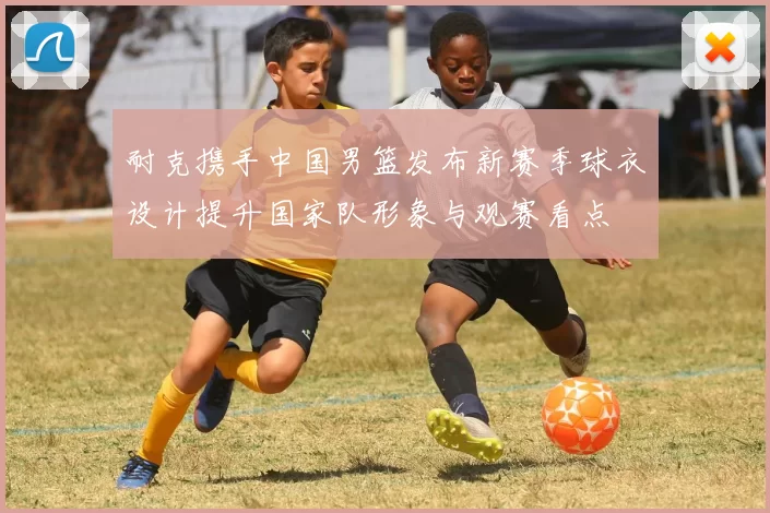 耐克携手中国男篮发布新赛季球衣设计提升国家队形象与观赛看点