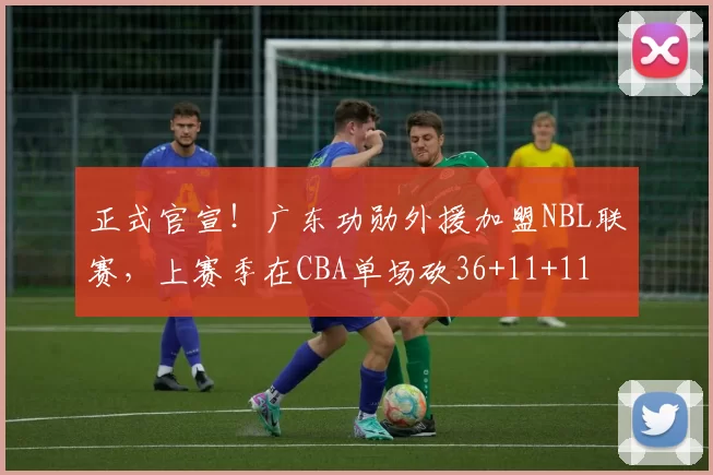 正式官宣！广东功勋外援加盟NBL联赛，上赛季在CBA单场砍36+11+11
