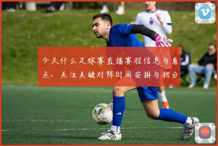 今天什么足球赛直播赛程信息与看点,关注关键对阵时间安排与积分影响