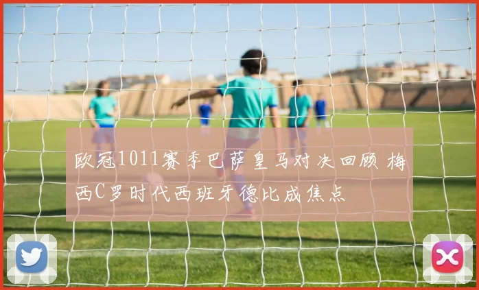 欧冠1011赛季巴萨皇马对决回顾 梅西C罗时代西班牙德比成焦点