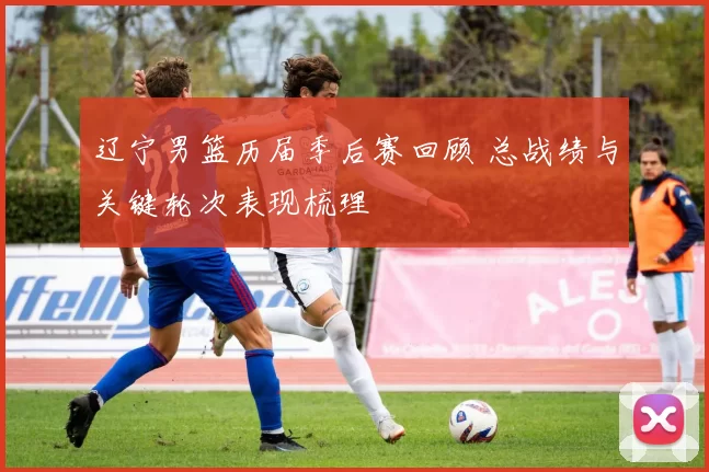 辽宁男篮历届季后赛回顾 总战绩与关键轮次表现梳理
