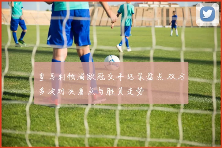 皇马利物浦欧冠交手记录盘点 双方多次对决看点与胜负走势