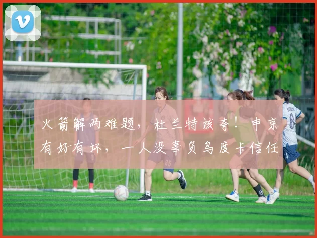 火箭解两难题,杜兰特该夸!申京有好有坏,一人没辜负乌度卡信任