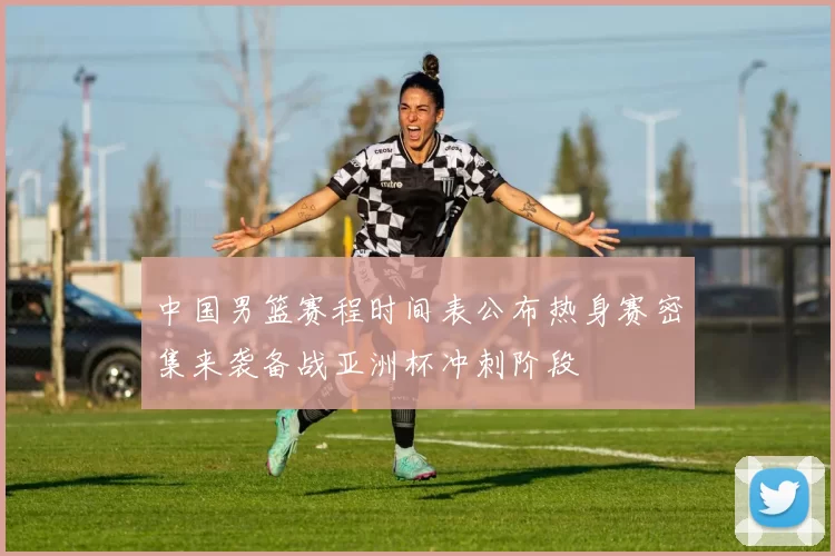 中国男篮赛程时间表公布热身赛密集来袭备战亚洲杯冲刺阶段