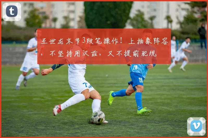 王世龙末节3败笔操作！上抽象阵容，不坚持用汉兹，又不提前犯规