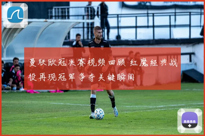 曼联欧冠决赛视频回顾 红魔经典战役再现冠军争夺关键瞬间