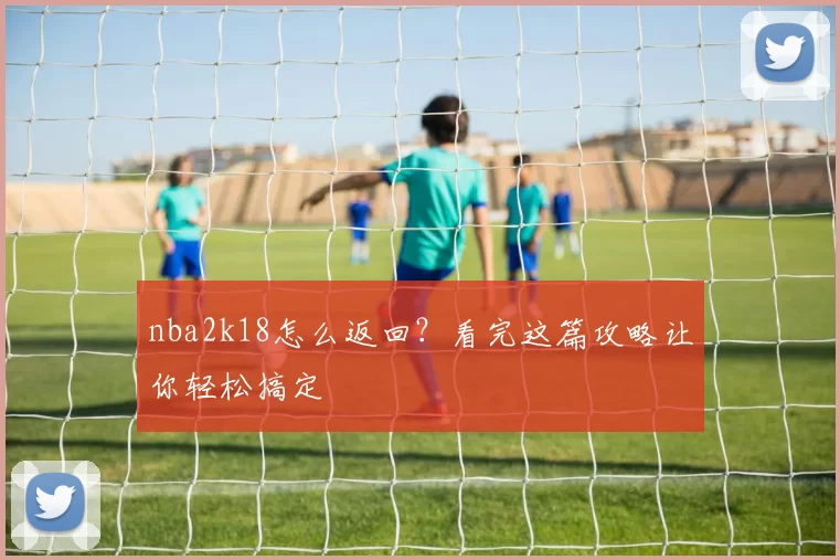 nba2k18怎么返回?看完这篇攻略让你轻松搞定