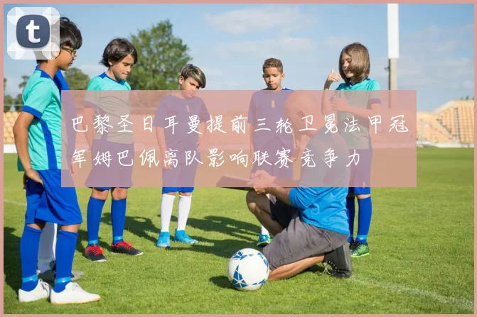 巴黎圣日耳曼提前三轮卫冕法甲冠军姆巴佩离队影响联赛竞争力