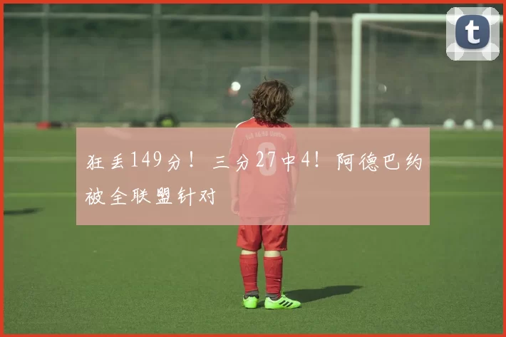 狂丢149分！三分27中4！阿德巴约被全联盟针对