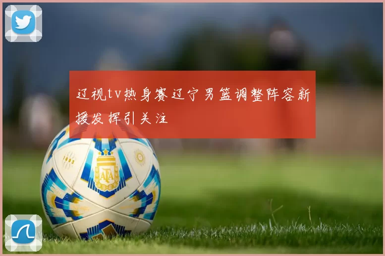 辽视tv热身赛辽宁男篮调整阵容新援发挥引关注