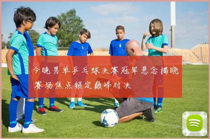 今晚男单乒乓球决赛冠军悬念揭晓 赛场焦点锁定巅峰对决