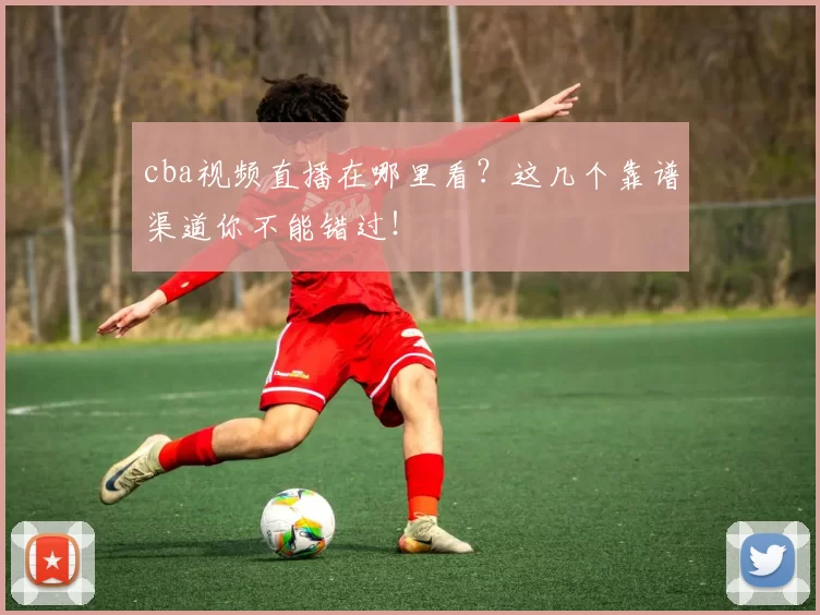 cba视频直播在哪里看？这几个靠谱渠道你不能错过！