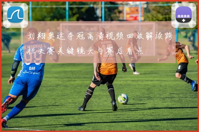刘翔奥运夺冠高清视频回放解读跨栏决赛关键镜头与赛后看点