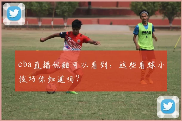 cba直播优酷可以看到，这些看球小技巧你知道吗？