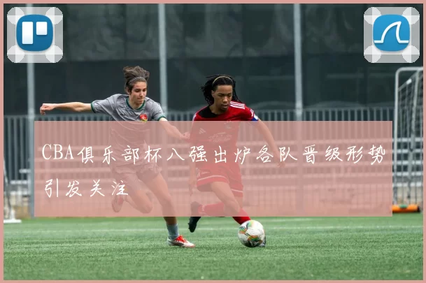 CBA俱乐部杯八强出炉各队晋级形势引发关注