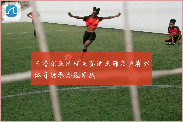 卡塔尔亚洲杯决赛地点确定卢赛尔体育场承办冠军战