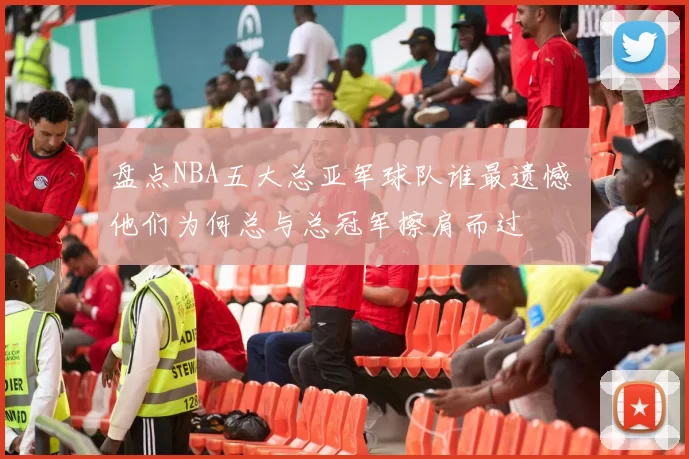 盘点NBA五大总亚军球队谁最遗憾 他们为何总与总冠军擦肩而过