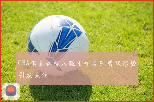 CBA俱乐部杯八强出炉各队晋级形势引发关注