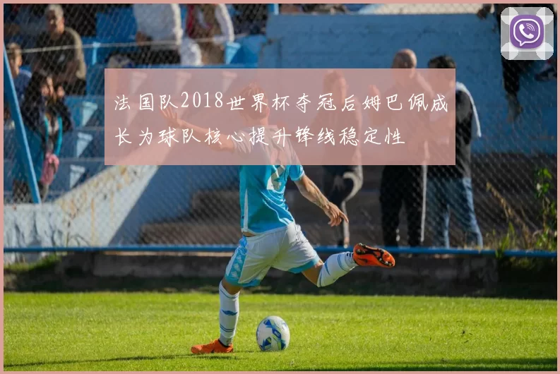 法国队2018世界杯夺冠后姆巴佩成长为球队核心提升锋线稳定性