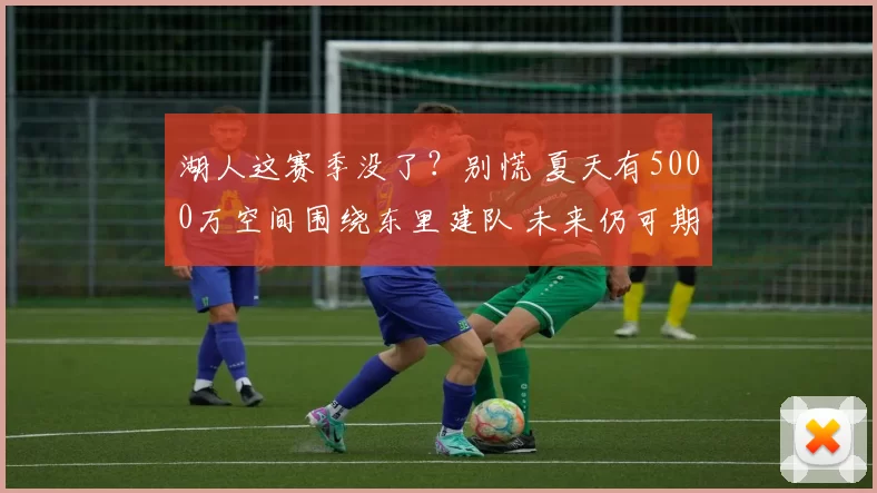 湖人这赛季没了？别慌 夏天有5000万空间围绕东里建队 未来仍可期