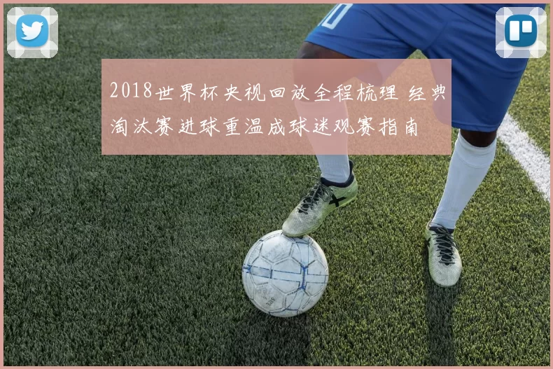 2018世界杯央视回放全程梳理 经典淘汰赛进球重温成球迷观赛指南