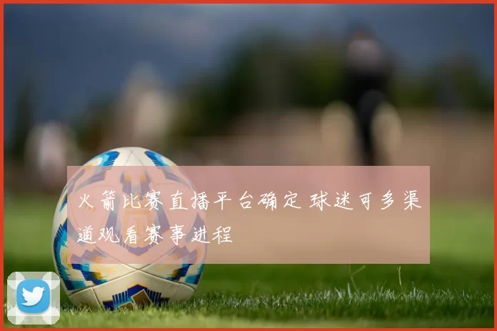 火箭比赛直播平台确定 球迷可多渠道观看赛事进程