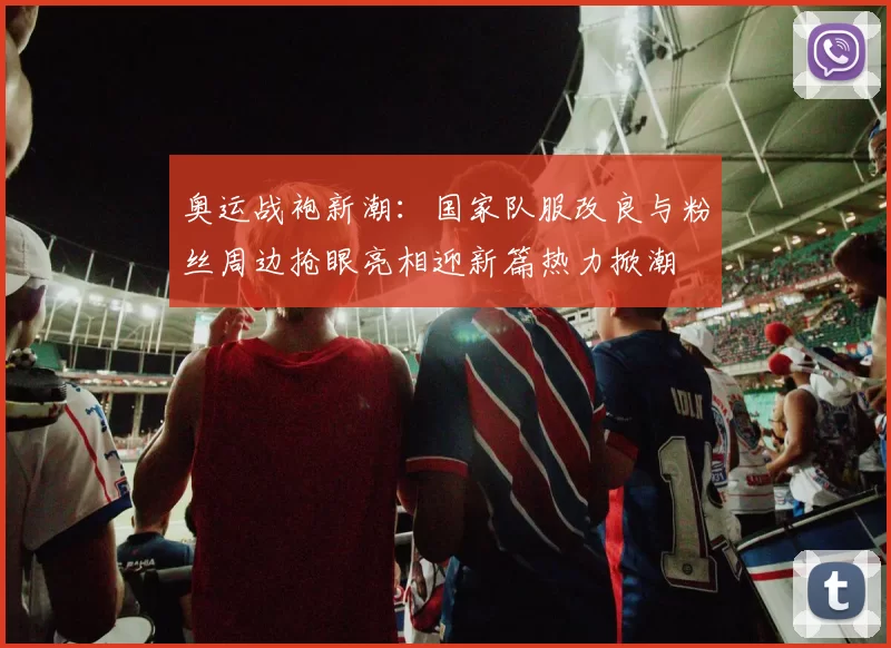 奥运战袍新潮：国家队服改良与粉丝周边抢眼亮相迎新篇热力掀潮