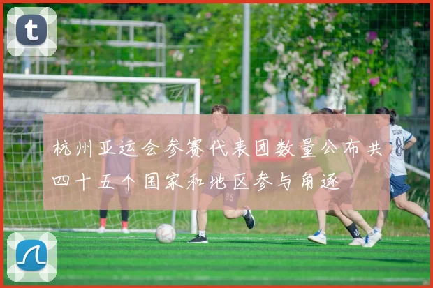 杭州亚运会参赛代表团数量公布共四十五个国家和地区参与角逐