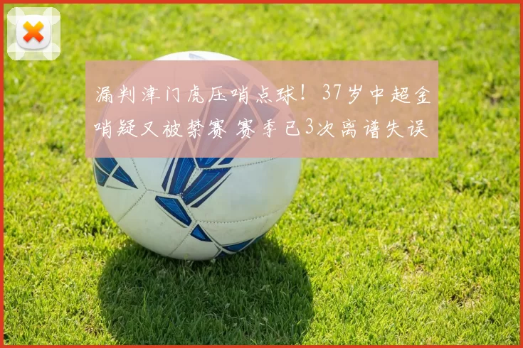 漏判津门虎压哨点球！37岁中超金哨疑又被禁赛 赛季已3次离谱失误