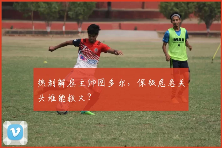 热刺解雇主帅图多尔,保级危急关头谁能救火?