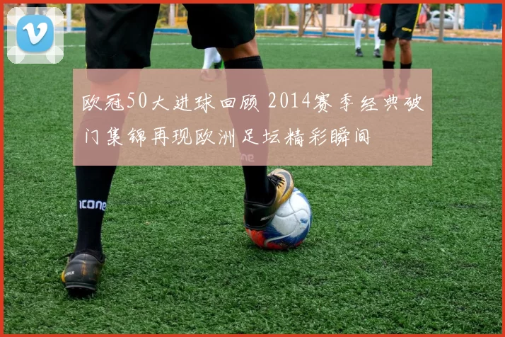 欧冠50大进球回顾 2014赛季经典破门集锦再现欧洲足坛精彩瞬间