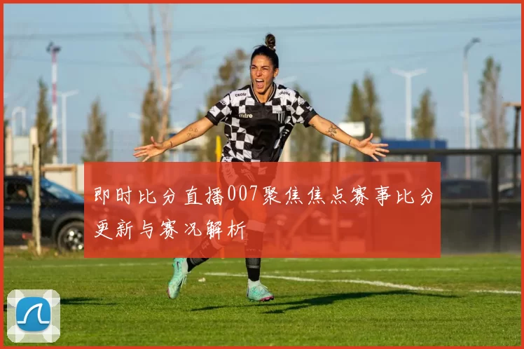 即时比分直播007聚焦焦点赛事比分更新与赛况解析