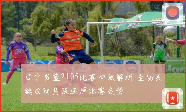 辽宁男篮2105比赛回放解析 全场关键攻防片段还原比赛走势