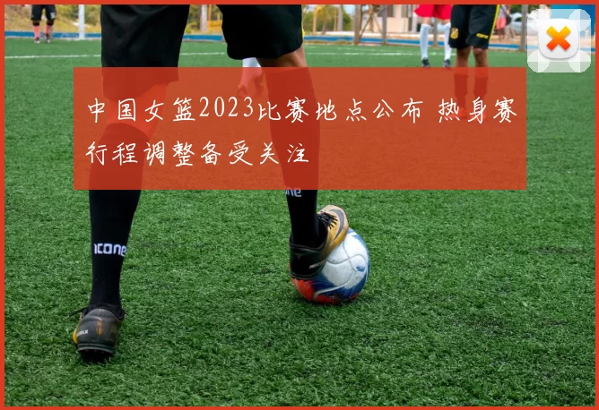 中国女篮2023比赛地点公布 热身赛行程调整备受关注