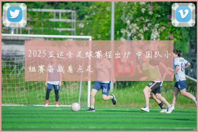 2025亚运会足球赛程出炉 中国队小组赛备战看点足